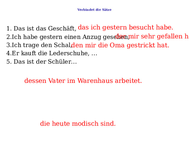  Verbindet die Sätze   das ich gestern besucht habe. 1. Das ist das Geschäft,     2.Ich habe gestern einen Anzug gesehen,   3.Ich trage den Schal,   4.Er kauft die Lederschuhe, …   5. Das ist der Schüler… der mir sehr gefallen hat . den mir die Oma gestrickt hat. dessen Vater im Warenhaus arbeitet. die heute modisch sind. 