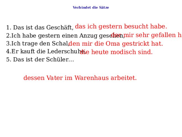  Verbindet die Sätze   das ich gestern besucht habe . 1. Das ist das Geschäft,     2.Ich habe gestern einen Anzug gesehen,   3.Ich trage den Schal,   4.Er kauft die Lederschuhe,   5. Das ist der Schüler… der mir sehr gefallen hat. den mir die Oma gestrickt hat. die heute modisch sind. dessen Vater im Warenhaus arbeitet. 
