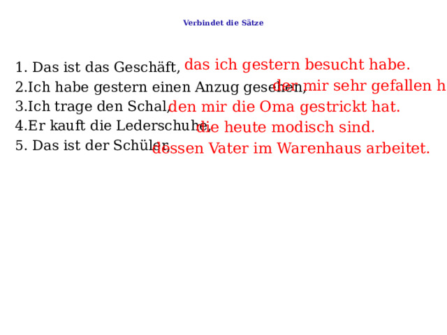  Verbindet die Sätze   das ich gestern besucht habe . 1. Das ist das Geschäft,     2.Ich habe gestern einen Anzug gesehen,   3.Ich trage den Schal,   4.Er kauft die Lederschuhe,   5. Das ist der Schüler, der mir sehr gefallen hat . den mir die Oma gestrickt hat. die heute modisch sind . dessen Vater im Warenhaus arbeitet. 