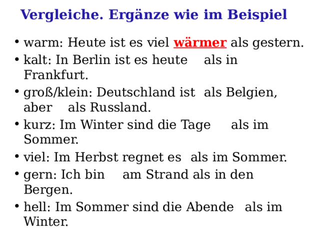 Vergleiche. Ergänze wie im Beispiel warm: Heute ist es viel wärmer als gestern. kalt: In Berlin ist es heute  als in Frankfurt. groß/klein: Deutschland ist  als Belgien, aber  als Russland. kurz: Im Winter sind die Tage  als im Sommer. viel: Im Herbst regnet es  als im Sommer. gern: Ich bin  am Strand als in den Bergen. hell: Im Sommer sind die Abende  als im Winter. 