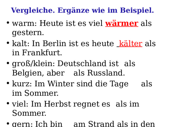 Vergleiche. Ergänze wie im Beispiel. warm: Heute ist es viel  wärmer  als gestern. kalt: In Berlin ist es heute  kälter  als in Frankfurt. groß/klein: Deutschland ist  als Belgien, aber  als Russland. kurz: Im Winter sind die Tage  als im Sommer. viel: Im Herbst regnet es  als im Sommer. gern: Ich bin  am Strand als in den Bergen. hell: Im Sommer sind die Abende  als im Winter. 