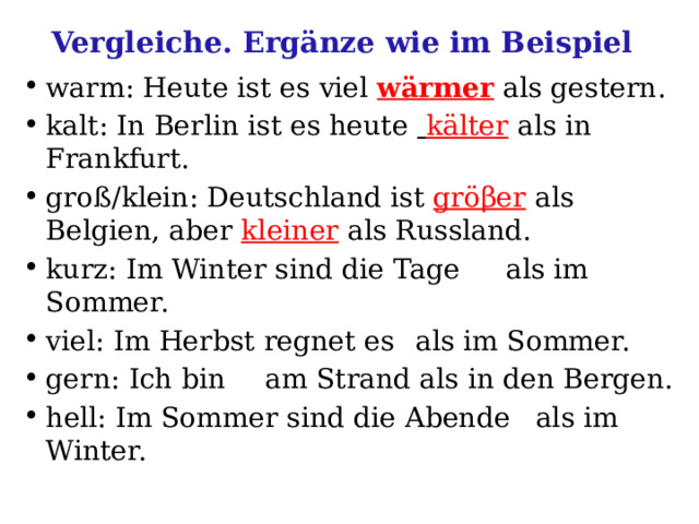 Vergleiche. Ergänze wie im Beispiel warm: Heute ist es viel wärmer als gestern. kalt: In Berlin ist es heute  kälter  als in Frankfurt. groß/klein: Deutschland ist gröβer  als Belgien, aber kleiner  als Russland. kurz: Im Winter sind die Tage  als im Sommer. viel: Im Herbst regnet es  als im Sommer. gern: Ich bin  am Strand als in den Bergen. hell: Im Sommer sind die Abende  als im Winter. 
