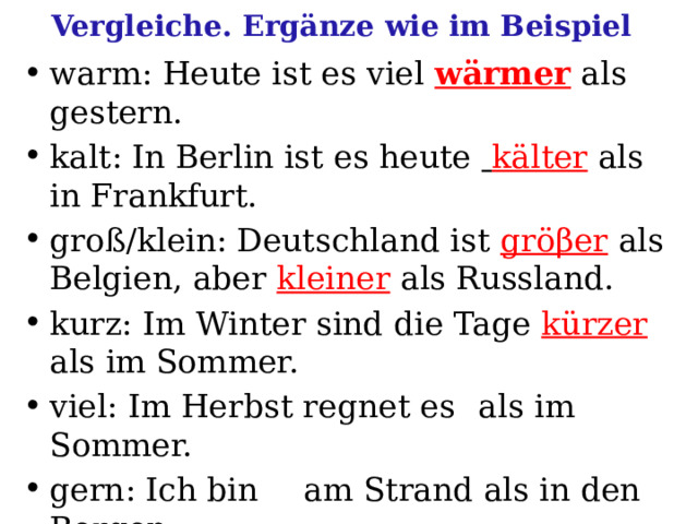 Vergleiche. Ergänze wie im Beispiel warm: Heute ist es viel  wärmer  als gestern. kalt: In Berlin ist es heute  kälter als in Frankfurt. groß/klein: Deutschland ist gröβer  als Belgien, aber kleiner als Russland. kurz: Im Winter sind die Tage kürzer  als im Sommer. viel: Im Herbst regnet es  als im Sommer. gern: Ich bin  am Strand als in den Bergen. hell: Im Sommer sind die Abende  als im Winter. 