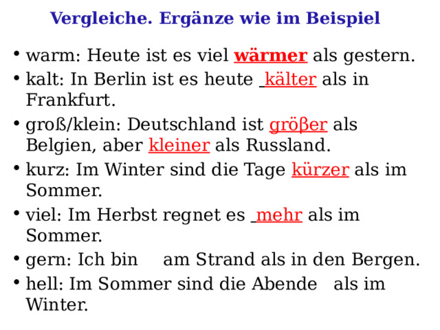 Vergleiche. Ergänze wie im Beispiel warm: Heute ist es viel wärmer als gestern. kalt: In Berlin ist es heute  kälter als in Frankfurt. groß/klein: Deutschland ist gröβer  als Belgien, aber kleiner als Russland. kurz: Im Winter sind die Tage kürzer als im Sommer. viel: Im Herbst regnet es  mehr als im Sommer. gern: Ich bin  am Strand als in den Bergen. hell: Im Sommer sind die Abende  als im Winter. 