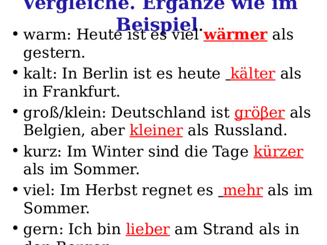 Vergleiche. Ergänze wie im Beispiel . warm: Heute ist es viel wärmer als gestern. kalt: In Berlin ist es heute  kälter  als in Frankfurt. groß/klein: Deutschland ist gröβer  als Belgien, aber kleiner  als Russland. kurz: Im Winter sind die Tage kürzer  als im Sommer. viel: Im Herbst regnet es  mehr als im Sommer. gern: Ich bin lieber am Strand als in den Bergen. hell: Im Sommer sind die Abende  als im Winter. 