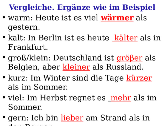 Vergleiche. Ergänze wie im Beispiel warm: Heute ist es viel wärmer als gestern. kalt: In Berlin ist es heute kälter  als in Frankfurt. groß/klein: Deutschland ist gröβer  als Belgien, aber kleiner als Russland. kurz: Im Winter sind die Tage kürzer als im Sommer. viel: Im Herbst regnet es  mehr als im Sommer. gern: Ich bin lieber  am Strand als in den Bergen. hell: Im Sommer sind die Abende heller  als im Winter. 