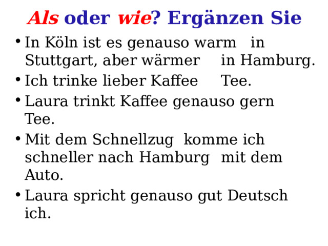 Als oder wie ? Ergänzen Sie In Köln ist es genauso warm  in Stuttgart, aber wärmer  in Hamburg. Ich trinke lieber Kaffee  Tee. Laura trinkt Kaffee genauso gern  Tee. Mit dem Schnellzug komme ich schneller nach Hamburg  mit dem Auto. Laura spricht genauso gut Deutsch  ich. 