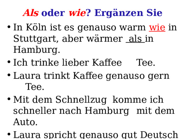 Als oder wie ? Ergänzen Sie In Köln ist es genauso warm wie in Stuttgart, aber wärmer als in Hamburg. Ich trinke lieber Kaffee  Tee. Laura trinkt Kaffee genauso gern  Tee. Mit dem Schnellzug komme ich schneller nach Hamburg  mit dem Auto. Laura spricht genauso gut Deutsch  ich.  