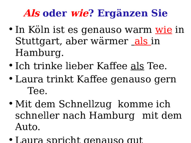 Als oder wie ? Ergänzen Sie In Köln ist es genauso warm wie in Stuttgart, aber wärmer  als in Hamburg. Ich trinke lieber Kaffee als Tee. Laura trinkt Kaffee genauso gern  Tee. Mit dem Schnellzug komme ich schneller nach Hamburg  mit dem Auto. Laura spricht genauso gut Deutsch  ich. 