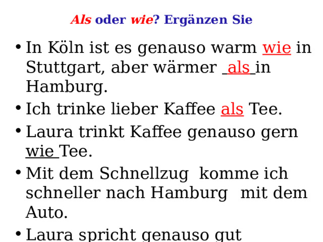 Als oder wie ? Ergänzen Sie In Köln ist es genauso warm wie in Stuttgart, aber wärmer  als  in Hamburg. Ich trinke lieber Kaffee als Tee. Laura trinkt Kaffee genauso gern wie Tee. Mit dem Schnellzug komme ich schneller nach Hamburg  mit dem Auto. Laura spricht genauso gut Deutsch  ich. 