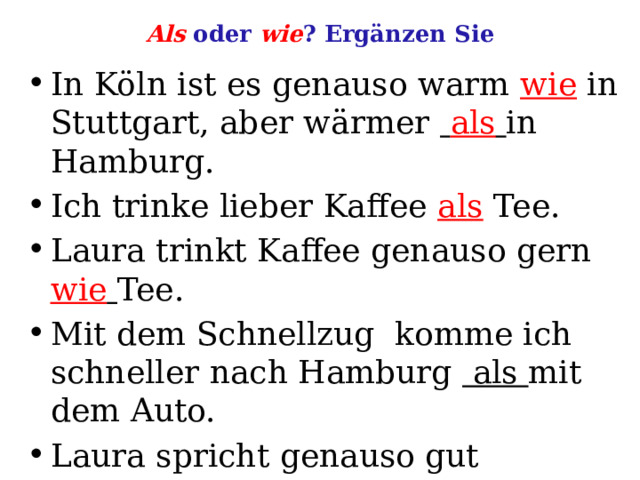 Als oder wie ? Ergänzen Sie In Köln ist es genauso warm wie in Stuttgart, aber wärmer  als  in Hamburg. Ich trinke lieber Kaffee als Tee. Laura trinkt Kaffee genauso gern wie  Tee. Mit dem Schnellzug komme ich schneller nach Hamburg als mit dem Auto. Laura spricht genauso gut Deutsch  ich. 