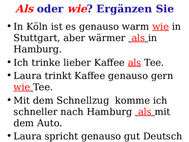 Als oder wie ? Ergänzen Sie In Köln ist es genauso warm wie in Stuttgart, aber wärmer  als  in Hamburg. Ich trinke lieber Kaffee als Tee. Laura trinkt Kaffee genauso gern wie  Tee. Mit dem Schnellzug komme ich  schneller  nach Hamburg  als  mit dem Auto. Laura spricht genauso gut Deutsch wie ich. 