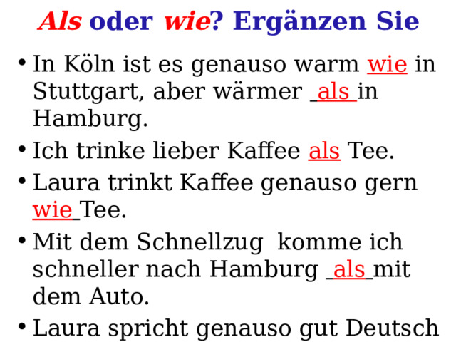 Als oder wie ? Ergänzen Sie In Köln ist es genauso warm wie in Stuttgart, aber wärmer  als in Hamburg. Ich trinke lieber Kaffee als Tee. Laura trinkt Kaffee genauso gern wie  Tee. Mit dem Schnellzug komme ich  schneller  nach Hamburg  als  mit dem Auto. Laura spricht genauso gut Deutsch wie ich. 