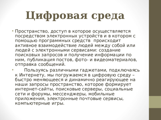 Цифровая среда Пространство, доступ в которое осуществляется посредством электронных устройств и в котором с помощью программных средств происходит активное взаимодействие людей между собой или людей с электронными сервисами: создание поисковых запросов и получение информации по ним, публикация постов, фото- и видеоматериалов, отправка сообщений.  Пользуясь различными гаджетами, подключаясь к Интернету, мы погружаемся в цифровую среду – быстро меняющееся и динамично реагирующее на наши запросы пространство, которое формирует интернет-сайты, поисковые серверы, социальные сети и форумы, мессенджеры, мобильные приложения, электронные почтовые сервисы, компьютерные игры.  