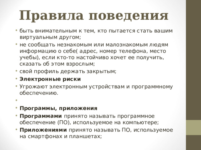 Правила поведения быть внимательным к тем, кто пытается стать вашим виртуальным другом; не сообщать незнакомым или малознакомым людям информацию о себе( адрес, номер телефона, место учебы), если кто-то настойчиво хочет ее получить, сказать об этом взрослым; свой профиль держать закрытым; Электронные риски Угрожают электронным устройствам и программному обеспечению.   Программы, приложения Программами принято  называть программное обеспечение (ПО), используемое на компьютере; Приложениями принято называть ПО, используемое на смартфонах и планшетах;  