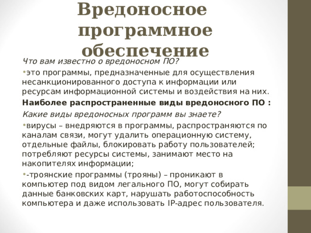 Вредоносное  программное обеспечение Что вам известно о вредоносном ПО? это программы, предназначенные для осуществления несанкционированного доступа к информации или ресурсам информационной системы и воздействия на них. Наиболее распространенные виды вредоносного ПО : Какие виды вредоносных программ вы знаете? вирусы – внедряются в программы, распространяются по каналам связи, могут удалить операционную систему, отдельные файлы, блокировать работу пользователей; потребляют ресурсы системы, занимают место на накопителях информации; -троянские программы (трояны) – проникают в компьютер под видом легального ПО, могут собирать данные банковских карт, нарушать работоспособность компьютера и даже использовать IP -адрес пользователя.  