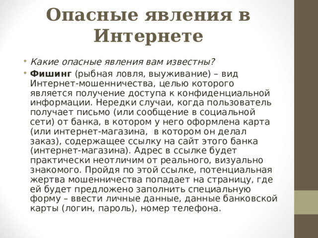 Опасные явления в Интернете Какие опасные явления вам известны? Фишинг (рыбная ловля, выуживание) – вид Интернет-мошенничества, целью которого является получение доступа к конфиденциальной информации. Нередки случаи, когда пользователь получает письмо (или сообщение в социальной сети) от банка, в котором у него оформлена карта (или интернет-магазина, в котором он делал заказ), содержащее ссылку на сайт этого банка (интернет-магазина). Адрес в ссылке будет практически неотличим от реального, визуально знакомого. Пройдя по этой ссылке, потенциальная жертва мошенничества попадает на страницу, где ей будет предложено заполнить специальную форму – ввести личные данные, данные банковской карты (логин, пароль), номер телефона.  