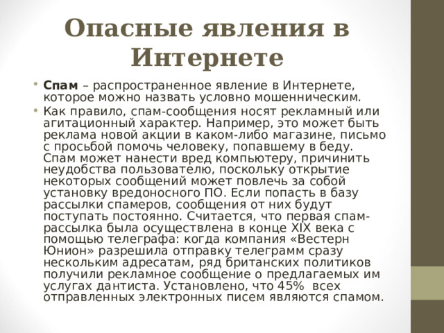 Опасные явления в Интернете Спам – распространенное явление в Интернете, которое можно назвать условно мошенническим. Как правило, спам-сообщения носят рекламный или агитационный характер. Например, это может быть реклама новой акции в каком-либо магазине, письмо с просьбой помочь человеку, попавшему в беду. Спам может нанести вред компьютеру, причинить неудобства пользователю, поскольку открытие некоторых сообщений может повлечь за собой установку вредоносного ПО. Если попасть в базу рассылки спамеров, сообщения от них будут поступать постоянно. Считается, что первая спам-рассылка была осуществлена в конце XIX века с помощью телеграфа: когда компания «Вестерн Юнион» разрешила отправку телеграмм сразу нескольким адресатам, ряд британских политиков получили рекламное сообщение о предлагаемых им услугах дантиста. Установлено, что 45% всех отправленных электронных писем являются спамом.  