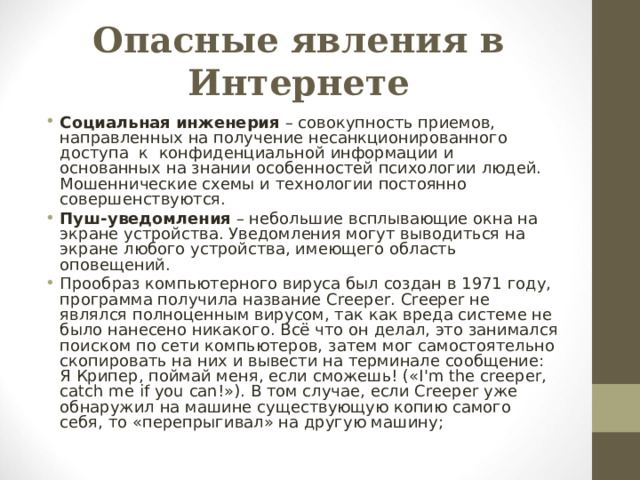 Опасные явления в Интернете Социальная инженерия – совокупность приемов, направленных на получение несанкционированного доступа к конфиденциальной информации и основанных на знании особенностей психологии людей. Мошеннические схемы и технологии постоянно совершенствуются. Пуш-уведомления – небольшие всплывающие окна на экране устройства. Уведомления могут выводиться на экране любого устройства, имеющего область оповещений. Прообраз компьютерного вируса был создан в 1971 году, программа получила название Creeper. Creeper не являлся полноценным вирусом, так как вреда системе не было нанесено никакого. Всё что он делал, это занимался поиском по сети компьютеров, затем мог самостоятельно скопировать на них и вывести на терминале сообщение: Я Крипер, поймай меня, если сможешь! («I'm the creeper, catch me if you can!»). В том случае, если Creeper уже обнаружил на машине существующую копию самого себя, то «перепрыгивал» на другую машину; 