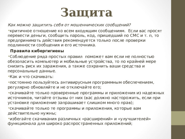 Защита Как можно защитить себя от мошеннических сообщений? критичное отношение ко всем входящим сообщениям. Если вас просят перевести деньги, сообщить пароль, код, пришедший по СМС и т. п, то предпринимать действия рекомендуется только после проверки подлинности сообщения и его источника.    Правила кибергигиены Соблюдение ряда простых правил поможет вам если не полностью обезопасить компьютер и мобильные устройства, то по крайней мере снизить риск их заражения, а также сохранить ваши средства и персональные данные. Как и что скачивать: постоянно пользуйтесь антивирусным программным обеспечением, регулярно обновляйте и не отключайте его; скачивайте только проверенные программы и приложения из надежных источников, читайте отзывы от них (вас должно насторожить, если при установке приложение запрашивает слишком много прав); скачивайте только те программы и приложения, которые вам действительно нужны; избегайте скачивания различных «расширений» и «улучшителей» функционала для широко распространенных приложений; 