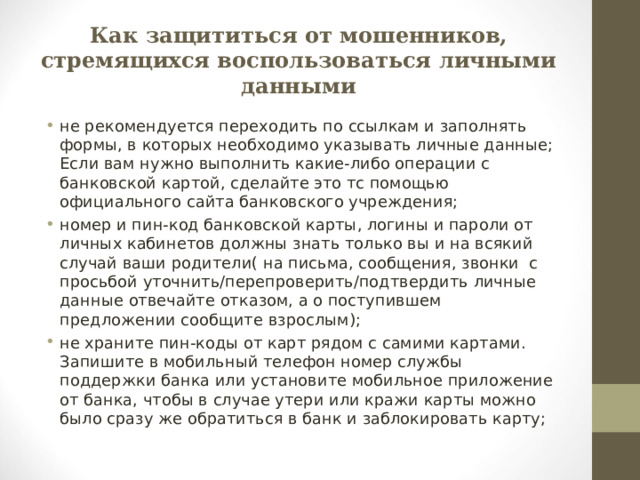 Как защититься от мошенников, стремящихся воспользоваться личными данными не рекомендуется переходить по ссылкам и заполнять формы, в которых необходимо указывать личные данные; Если вам нужно выполнить какие-либо операции с банковской картой, сделайте это тс помощью официального сайта банковского учреждения; номер и пин-код банковской карты, логины и пароли от личных кабинетов должны знать только вы и на всякий случай ваши родители( на письма, сообщения, звонки с просьбой уточнить/перепроверить/подтвердить личные данные отвечайте отказом, а о поступившем предложении сообщите взрослым); не храните пин-коды от карт рядом с самими картами. Запишите в мобильный телефон номер службы поддержки банка или установите мобильное приложение от банка, чтобы в случае утери или кражи карты можно было сразу же обратиться в банк и заблокировать карту;  