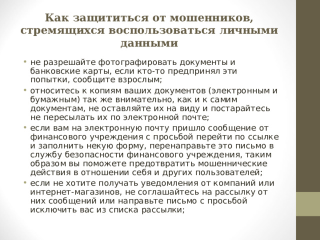 Как защититься от мошенников, стремящихся воспользоваться личными данными не разрешайте фотографировать документы и банковские карты, если кто-то предпринял эти попытки, сообщите взрослым; относитесь к копиям ваших документов (электронным и бумажным) так же внимательно, как и к самим документам, не оставляйте их на виду и постарайтесь не пересылать их по электронной почте; если вам на электронную почту пришло сообщение от финансового учреждения с просьбой перейти по ссылке и заполнить некую форму, перенаправьте это письмо в службу безопасности финансового учреждения, таким образом вы поможете предотвратить мошеннические действия в отношении себя и других пользователей; если не хотите получать уведомления от компаний или интернет-магазинов, не соглашайтесь на рассылку от них сообщений или направьте письмо с просьбой исключить вас из списка рассылки;  
