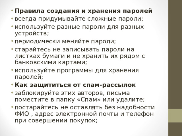Правила создания и хранения паролей всегда придумывайте сложные пароли; используйте разные пароли для разных устройств; периодически меняйте пароли; старайтесь не записывать пароли на листках бумаги и не хранить их рядом с банковскими картами; используйте программы для хранения паролей; Как защититься от спам-рассылок заблокируйте этих авторов, письма поместите в папку «Спам» или удалите; постарайтесь не оставлять без надобности ФИО , адрес электронной почты и телефон при совершении покупок;  