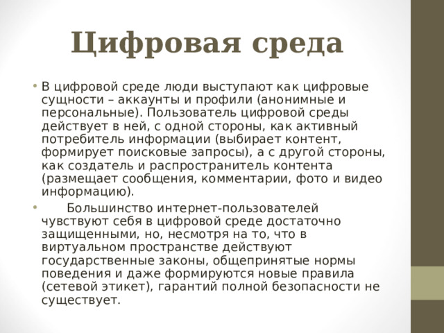 Цифровая среда В цифровой среде люди выступают как цифровые сущности – аккаунты и профили (анонимные и персональные). Пользователь цифровой среды действует в ней, с одной стороны, как активный потребитель информации (выбирает контент, формирует поисковые запросы), а с другой стороны, как создатель и распространитель контента (размещает сообщения, комментарии, фото и видео информацию).  Большинство интернет-пользователей чувствуют себя в цифровой среде достаточно защищенными, но, несмотря на то, что в виртуальном пространстве действуют государственные законы, общепринятые нормы поведения и даже формируются новые правила (сетевой этикет), гарантий полной безопасности не существует.   