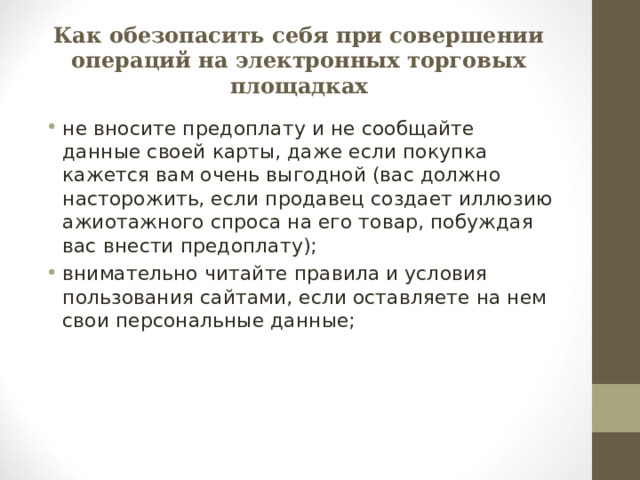Как обезопасить себя при совершении операций на электронных торговых площадках не вносите предоплату и не сообщайте данные своей карты, даже если покупка кажется вам очень выгодной (вас должно насторожить, если продавец создает иллюзию ажиотажного спроса на его товар, побуждая вас внести предоплату); внимательно читайте правила и условия пользования сайтами, если оставляете на нем свои персональные данные;  