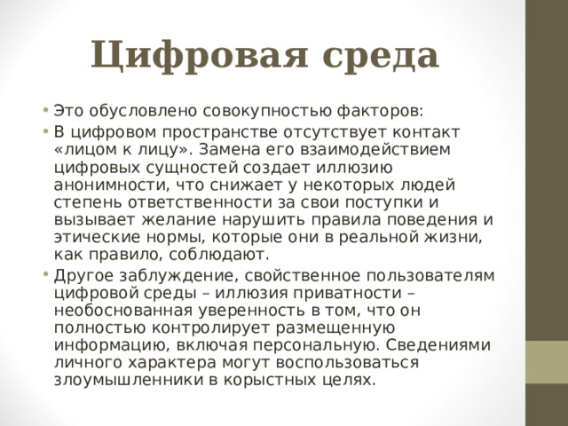 Цифровая среда Это обусловлено совокупностью факторов: В цифровом пространстве отсутствует контакт «лицом к лицу». Замена его взаимодействием цифровых сущностей создает иллюзию анонимности, что снижает у некоторых людей степень ответственности за свои поступки и вызывает желание нарушить правила поведения и этические нормы, которые они в реальной жизни, как правило, соблюдают. Другое заблуждение, свойственное пользователям цифровой среды – иллюзия приватности – необоснованная уверенность в том, что он полностью контролирует размещенную информацию, включая персональную. Сведениями личного характера могут воспользоваться злоумышленники в корыстных целях.   