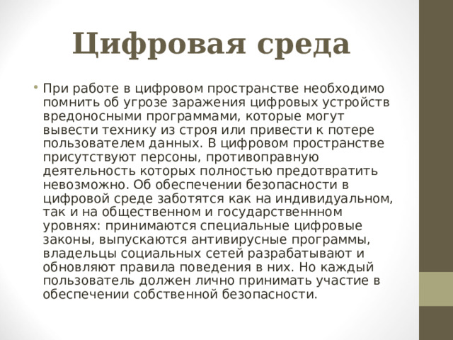 Цифровая среда При работе в цифровом пространстве необходимо помнить об угрозе заражения цифровых устройств вредоносными программами, которые могут вывести технику из строя или привести к потере пользователем данных. В цифровом пространстве присутствуют персоны, противоправную деятельность которых полностью предотвратить невозможно. Об обеспечении безопасности в цифровой среде заботятся как на индивидуальном, так и на общественном и государственнном уровнях: принимаются специальные цифровые законы, выпускаются антивирусные программы, владельцы социальных сетей разрабатывают и обновляют правила поведения в них. Но каждый пользователь должен лично принимать участие в обеспечении собственной безопасности.  