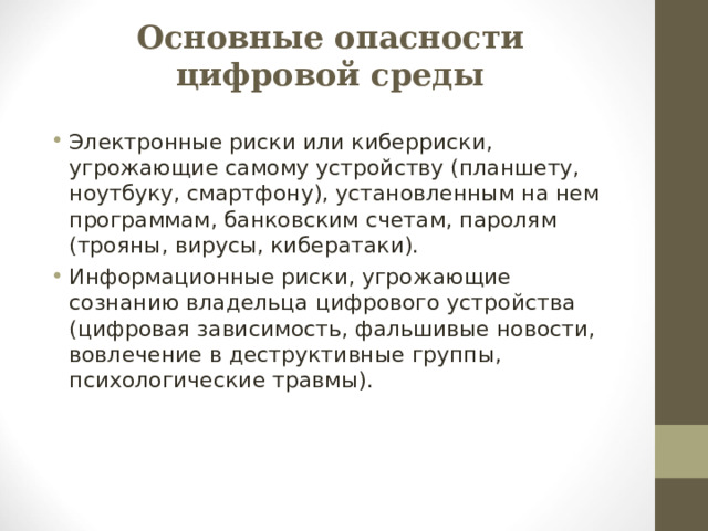 Основные опасности цифровой среды Электронные риски или киберриски, угрожающие самому устройству (планшету, ноутбуку, смартфону), установленным на нем программам, банковским счетам, паролям (трояны, вирусы, кибератаки). Информационные риски, угрожающие сознанию владельца цифрового устройства (цифровая зависимость, фальшивые новости, вовлечение в деструктивные группы, психологические травмы).  