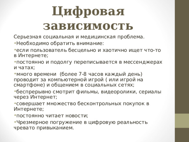 Цифровая зависимость  Серьезная социальная и медицинская проблема. Необходимо обратить внимание: если пользователь бесцельно и хаотично ищет что-то в Интернете; постоянно и подолгу переписывается в мессенджерах и чатах; много времени (более 7-8 часов каждый день) проводит за компьютерной игрой ( или игрой на смартфоне) и общением в социальных сетях; беспрерывно смотрит фильмы, видеоролики, сериалы через Интернет; совершает множество бесконтрольных покупок в Интернете; постоянно читает новости; Чрезмерное погружение в цифровую реальность чревато привыканием.  