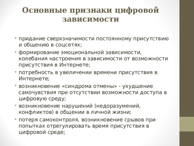 Основные признаки цифровой зависимости придание сверхзначимости постоянному присутствию и общению в соцсетях; формирование эмоциональной зависимости, колебания настроения в зависимости от возможности присутствия в Интернете; потребность в увеличении времени присутствия в Интернете; возникновение «синдрома отмены» - ухудшение самочувствия при отсутствии возможности доступа в цифровую среду; возникновение нарушений (недоразумений, конфликтов) в общении в личной жизни; потеря самоконтроля, возникновение срывов при попытках отрегулировать время присутствия в цифровой среде;  
