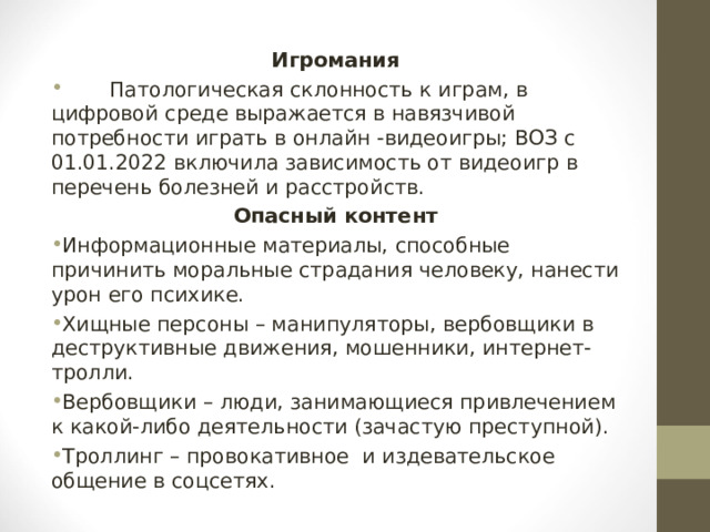 Игромания  Патологическая склонность к играм, в цифровой среде выражается в навязчивой потребности играть в онлайн -видеоигры; ВОЗ с 01.01.2022 включила зависимость от видеоигр в перечень болезней и расстройств. Опасный контент Информационные материалы, способные причинить моральные страдания человеку, нанести урон его психике. Хищные персоны – манипуляторы, вербовщики в деструктивные движения, мошенники, интернет-тролли. Вербовщики – люди, занимающиеся привлечением к какой-либо деятельности (зачастую преступной). Троллинг – провокативное и издевательское общение в соцсетях.  
