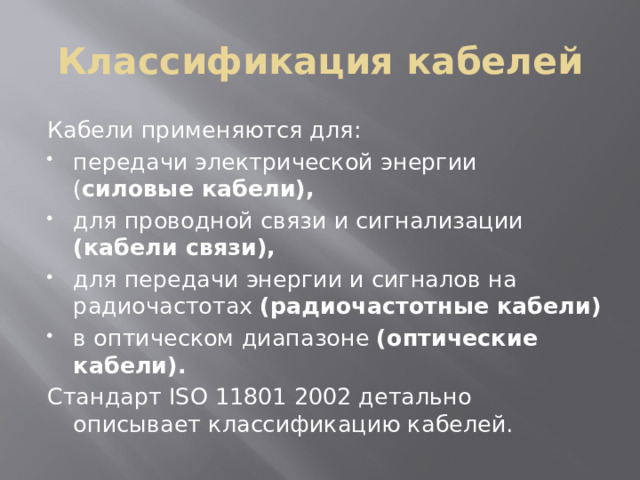 Классификация кабелей Кабели применяются для: передачи электрической энергии ( силовые кабели), для проводной связи и сигнализации (кабели связи), для передачи энергии и сигналов на радиочастотах (радиочастотные кабели) в оптическом диапазоне (оптические кабели). Стандарт ISO 11801 2002 детально описывает классификацию кабелей. 