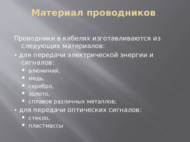 Материал проводников   Проводники в кабелях изготавливаются из следующих материалов: • для передачи электрической энергии и сигналов:  алюминий,  медь,  серебро,  золото,  сплавов различных металлов;  алюминий,  медь,  серебро,  золото,  сплавов различных металлов; • для передачи оптических сигналов:  стекло,  пластмассы  стекло,  пластмассы 