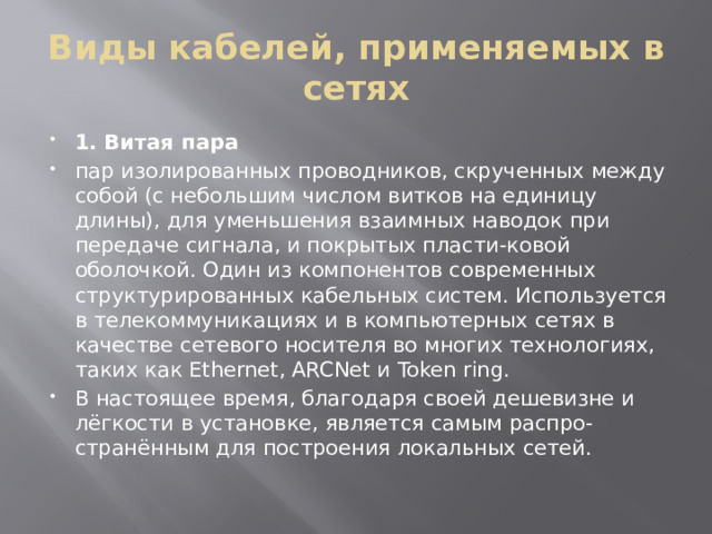 Виды кабелей, применяемых в сетях 1. Витая пара пар изолированных проводников, скрученных между собой (с небольшим числом витков на единицу длины), для уменьшения взаимных наводок при передаче сигнала, и покрытых пласти-ковой оболочкой. Один из компонентов современных структурированных кабельных систем. Используется в телекоммуникациях и в компьютерных сетях в качестве сетевого носителя во многих технологиях, таких как Ethernet, ARCNet и Token ring. В настоящее время, благодаря своей дешевизне и лёгкости в установке, является самым распро-странённым для построения локальных сетей. 