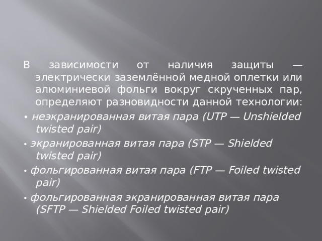 В зависимости от наличия защиты — электрически заземлённой медной оплетки или алюминиевой фольги вокруг скрученных пар, определяют разновидности данной технологии: • неэкранированная витая пара (UTP — Unshielded twisted pair) • экранированная витая пара (STP — Shielded twisted pair) • фольгированная витая пара (FTP — Foiled twisted pair) • фольгированная экранированная витая пара (SFTP — Shielded Foiled twisted pair) 