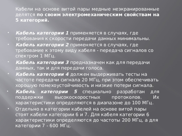 Кабели на основе витой пары медные неэкранированные делятся по своим электромеханическим свойствам на 5 категорий. Кабель категории 1 применяется в случаях, где требования к скорости передачи данных минимальны. Кабель категории 2 применяется в случаях, где требование к этому виду кабеля - передача сигналов со спектром 1 МГц. Кабель категории 3 предназначен как для передачи данных, так и для передачи голоса. Кабель категории 4 должен выдерживать тесты на частоте передачи сигнала 20 МГц, при этом обеспечивать хорошую помехоустойчивость и низкие потери сигнала. Кабель категории 5 специально разработан для поддержки высокоскоростных протоколов. Их характеристики определяются в диапазоне до 100 МГц. Отдельно в категории кабелей на основе витой пары стоят кабели категории 6 и 7. Для кабеля категории 6 характеристики определяются до частоты 200 МГц, а для категории 7 - 600 МГц.   