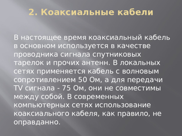 2. Коаксиальные кабели   В настоящее время коаксиальный кабель в основном используется в качестве проводника сигнала спутниковых тарелок и прочих антенн. В локальных сетях применяется кабель с волновым сопротивлением 50 Ом, а для передачи TV сигнала - 75 Ом, они не совместимы между собой. В современных компьютерных сетях использование коаксиального кабеля, как правило, не оправданно.   