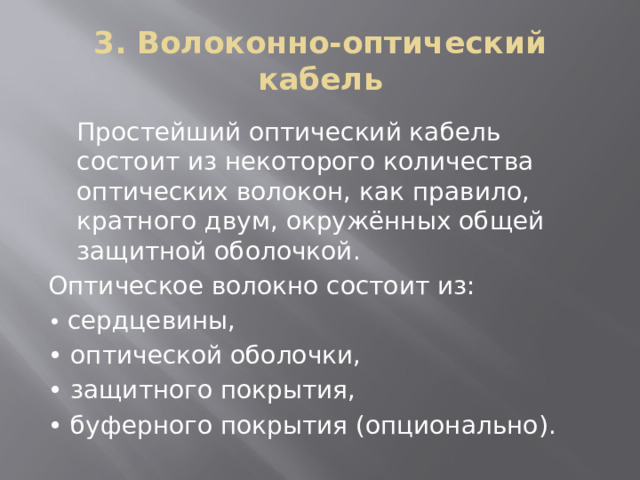 3. Волоконно-оптический кабель Простейший оптический кабель состоит из некоторого количества оптических волокон, как правило, кратного двум, окружённых общей защитной оболочкой. Оптическое волокно состоит из: • сердцевины, • оптической оболочки, • защитного покрытия, • буферного покрытия (опционально). 