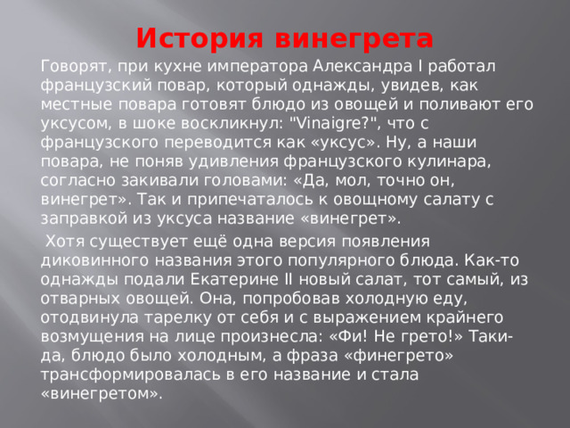 История винегрета   Говорят, при кухне императора Александра I работал французский повар, который однажды, увидев, как местные повара готовят блюдо из овощей и поливают его уксусом, в шоке воскликнул: 