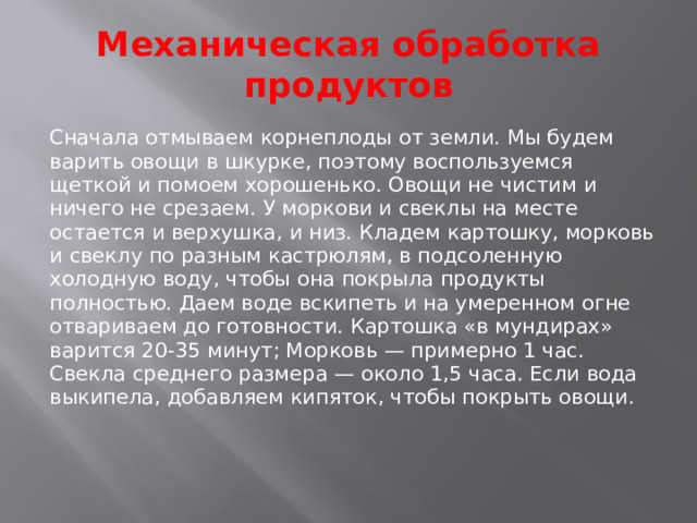 Механическая обработка продуктов Сначала отмываем корнеплоды от земли. Мы будем варить овощи в шкурке, поэтому воспользуемся щеткой и помоем хорошенько. Овощи не чистим и ничего не срезаем. У моркови и свеклы на месте остается и верхушка, и низ. Кладем картошку, морковь и свеклу по разным кастрюлям, в подсоленную холодную воду, чтобы она покрыла продукты полностью. Даем воде вскипеть и на умеренном огне отвариваем до готовности. Картошка «в мундирах» варится 20-35 минут; Морковь — примерно 1 час. Свекла среднего размера — около 1,5 часа. Если вода выкипела, добавляем кипяток, чтобы покрыть овощи.    
