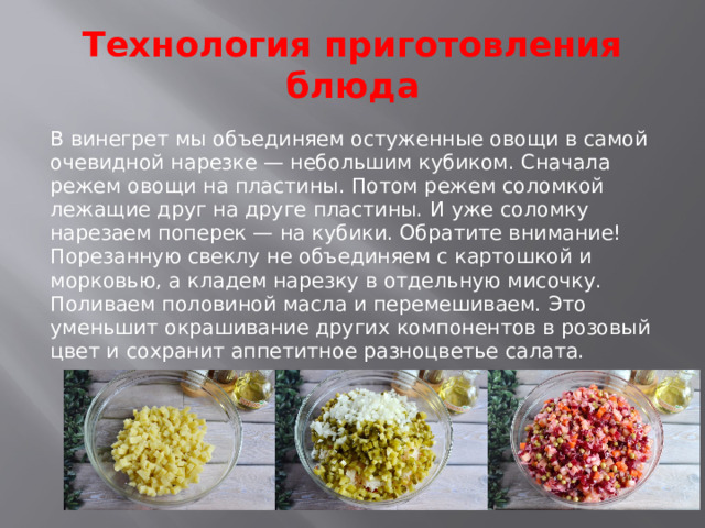 Технология приготовления блюда В винегрет мы объединяем остуженные овощи в самой очевидной нарезке — небольшим кубиком. Сначала режем овощи на пластины. Потом режем соломкой лежащие друг на друге пластины. И уже соломку нарезаем поперек — на кубики. Обратите внимание! Порезанную свеклу не объединяем с картошкой и морковью, а кладем нарезку в отдельную мисочку. Поливаем половиной масла и перемешиваем. Это уменьшит окрашивание других компонентов в розовый цвет и сохранит аппетитное разноцветье салата.    