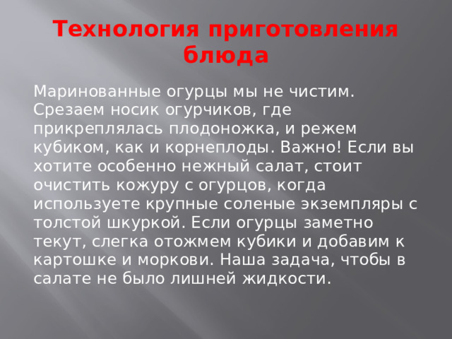 Технология приготовления блюда Маринованные огурцы мы не чистим. Срезаем носик огурчиков, где прикреплялась плодоножка, и режем кубиком, как и корнеплоды. Важно! Если вы хотите особенно нежный салат, стоит очистить кожуру с огурцов, когда используете крупные соленые экземпляры с толстой шкуркой. Если огурцы заметно текут, слегка отожмем кубики и добавим к картошке и моркови. Наша задача, чтобы в салате не было лишней жидкости.   
