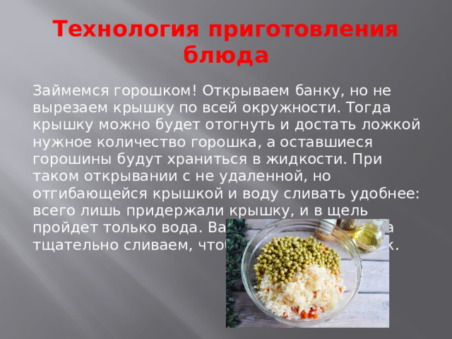 Технология приготовления блюда Займемся горошком! Открываем банку, но не вырезаем крышку по всей окружности. Тогда крышку можно будет отогнуть и достать ложкой нужное количество горошка, а оставшиеся горошины будут храниться в жидкости. При таком открывании с не удаленной, но отгибающейся крышкой и воду сливать удобнее: всего лишь придержали крышку, и в щель пройдет только вода. Важно! Горошек всегда тщательно сливаем, чтобы винегрет не потек.   