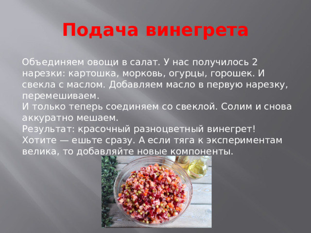 Подача винегрета Объединяем овощи в салат. У нас получилось 2 нарезки: картошка, морковь, огурцы, горошек. И свекла с маслом. Добавляем масло в первую нарезку, перемешиваем.  И только теперь соединяем со свеклой. Солим и снова аккуратно мешаем.  Результат: красочный разноцветный винегрет! Хотите — ешьте сразу. А если тяга к экспериментам велика, то добавляйте новые компоненты.    