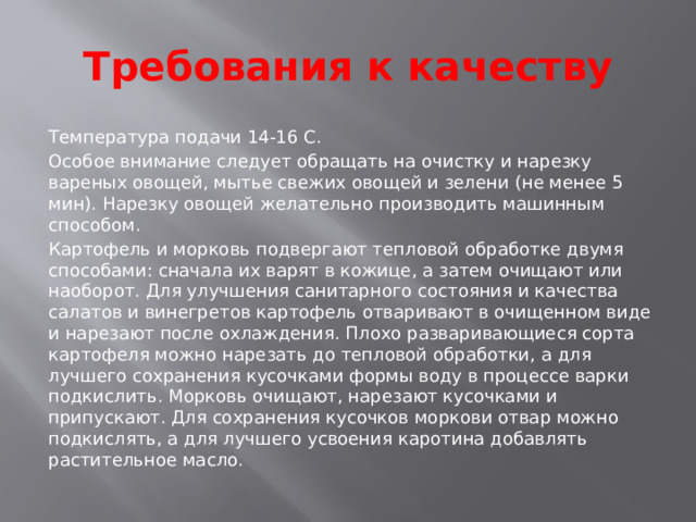 Требования к качеству Температура подачи 14-16 С. Особое внимание следует обращать на очистку и нарезку вареных овощей, мытье свежих овощей и зелени (не менее 5 мин). Нарезку овощей желательно производить машинным способом. Картофель и морковь подвергают тепловой обработке двумя способами: сначала их варят в кожице, а затем очищают или наоборот. Для улучшения санитарного состояния и качества салатов и винегретов картофель отваривают в очищенном виде и нарезают после охлаждения. Плохо разваривающиеся сорта картофеля можно нарезать до тепловой обработки, а для лучшего сохранения кусочками формы воду в процессе варки подкислить. Морковь очищают, нарезают кусочками и припускают. Для сохранения кусочков моркови отвар можно подкислять, а для лучшего усвоения каротина добавлять растительное масло. 