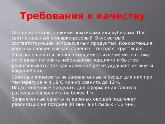 Требования к качеству Овощи нарезаны тонкими ломтиками или кубиками. Цвет светло-красный или ярко-розовый. Вкус острый, соответствующий используемым продуктам. Консистенция: вареных овощей мягкая, соленых - твердая, хрустящая. Закуски являются скоропортящимися изделиями, поэтому их следует готовить небольшими порциями и быстро реализовывать, так как хранение резко ухудшает их вкус и внешний вид . Салаты и винегреты не заправленные и овощи для них при температуре + 4…8 С можно хранить до 12 ч. Подготовленные продукты для оформления салатов разрешается хранить не более 1 ч. Заправленные салаты из вареных овощей подлежат реализации не позднее 30 мин, а из сырых - 15 мин. 